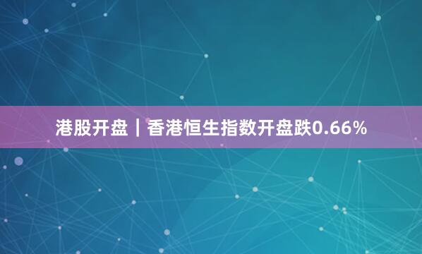港股开盘｜香港恒生指数开盘跌0.66%