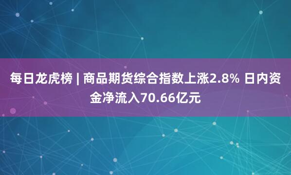 每日龙虎榜 | 商品期货综合指数上涨2.8% 日内资金净流入70.66亿元