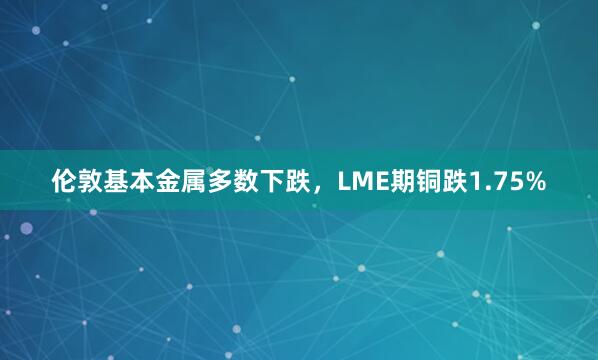 伦敦基本金属多数下跌，LME期铜跌1.75%