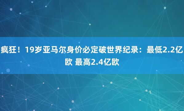疯狂！19岁亚马尔身价必定破世界纪录：最低2.2亿欧 最高2.4亿欧
