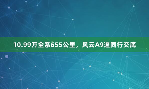 10.99万全系655公里,风云A9逼同行交底