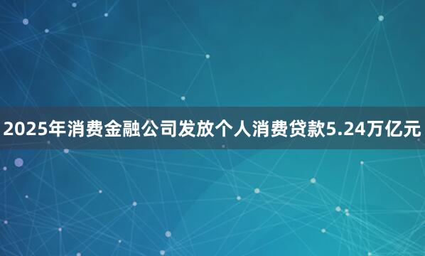 2025年消费金融公司发放个人消费贷款5.24万亿元