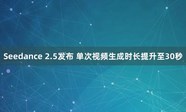 Seedance 2.5发布 单次视频生成时长提升至30秒