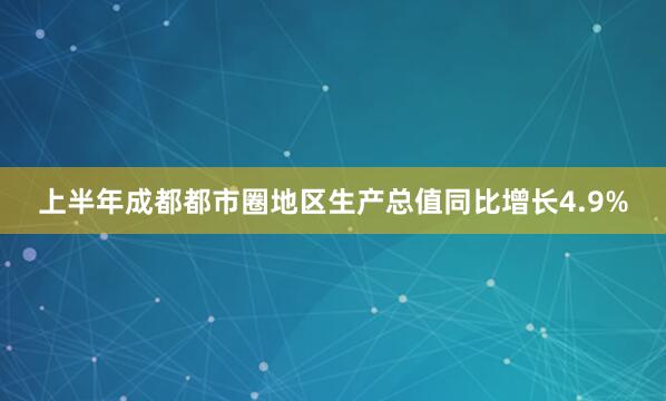 上半年成都都市圈地区生产总值同比增长4.9%