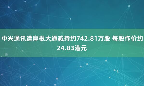 中兴通讯遭摩根大通减持约742.81万股 每股作价约24.83港元