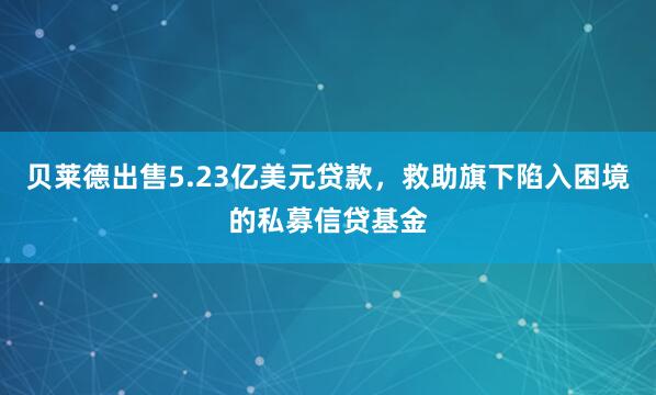 贝莱德出售5.23亿美元贷款，救助旗下陷入困境的私募信贷基金