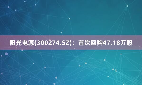 阳光电源(300274.SZ)：首次回购47.18万股