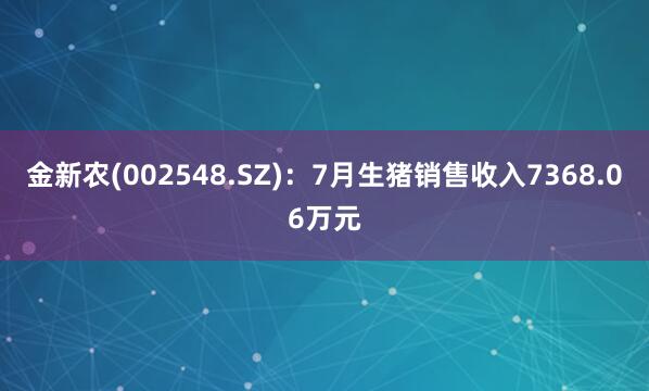 金新农(002548.SZ)：7月生猪销售收入7368.06万元