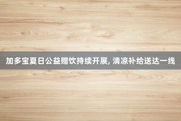 加多宝夏日公益赠饮持续开展, 清凉补给送达一线