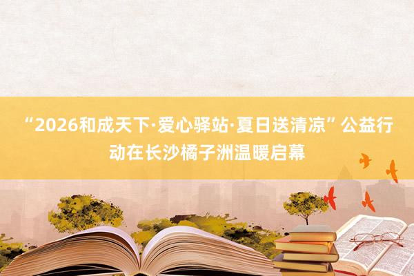 “2026和成天下·爱心驿站·夏日送清凉”公益行动在长沙橘子洲温暖启幕