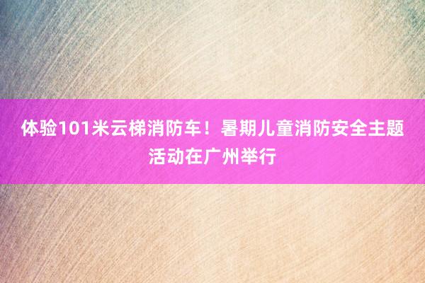体验101米云梯消防车！暑期儿童消防安全主题活动在广州举行