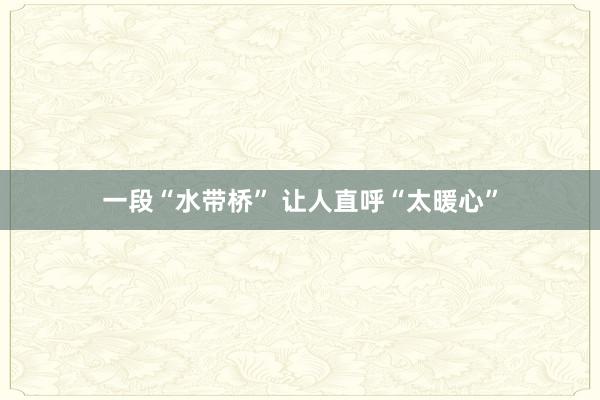 一段“水带桥” 让人直呼“太暖心”