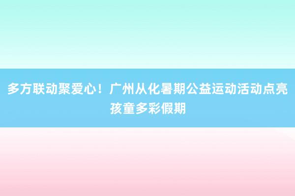多方联动聚爱心！广州从化暑期公益运动活动点亮孩童多彩假期