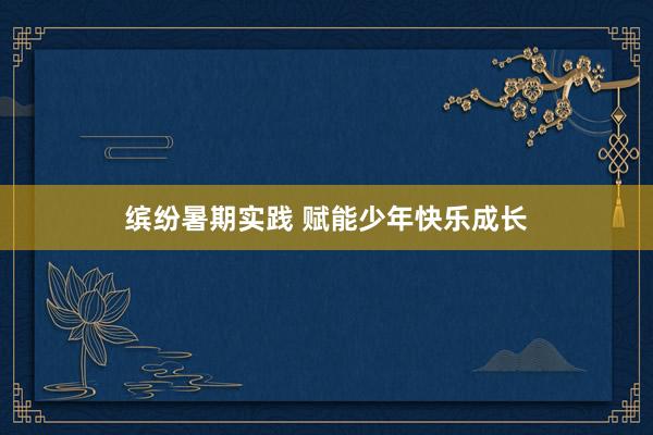 缤纷暑期实践 赋能少年快乐成长