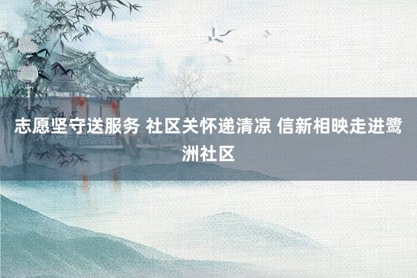 志愿坚守送服务 社区关怀递清凉 信新相映走进鹭洲社区