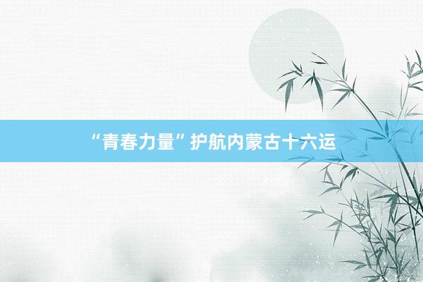 “青春力量”护航内蒙古十六运
