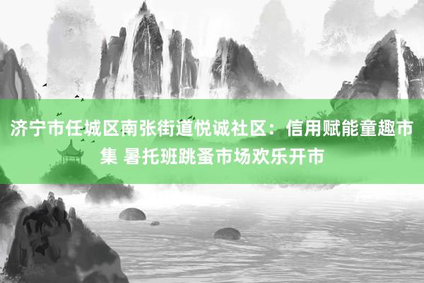 济宁市任城区南张街道悦诚社区：信用赋能童趣市集 暑托班跳蚤市场欢乐开市
