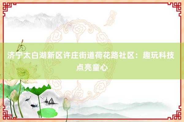 济宁太白湖新区许庄街道荷花路社区：趣玩科技 点亮童心