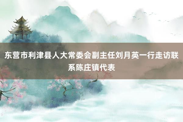 东营市利津县人大常委会副主任刘月英一行走访联系陈庄镇代表