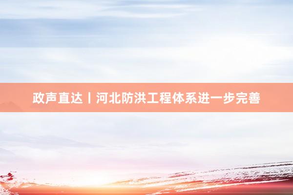 政声直达丨河北防洪工程体系进一步完善