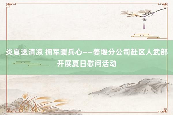 炎夏送清凉 拥军暖兵心——姜堰分公司赴区人武部开展夏日慰问活动