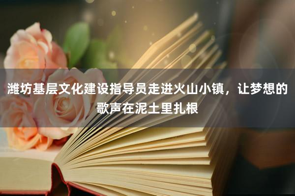潍坊基层文化建设指导员走进火山小镇，让梦想的歌声在泥土里扎根