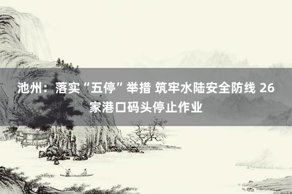 池州：落实“五停”举措 筑牢水陆安全防线 26家港口码头停止作业