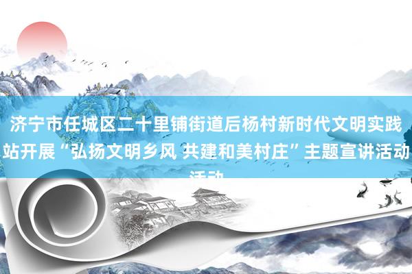 济宁市任城区二十里铺街道后杨村新时代文明实践站开展“弘扬文明乡风 共建和美村庄”主题宣讲活动
