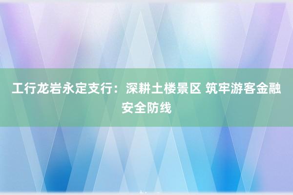 工行龙岩永定支行：深耕土楼景区 筑牢游客金融安全防线