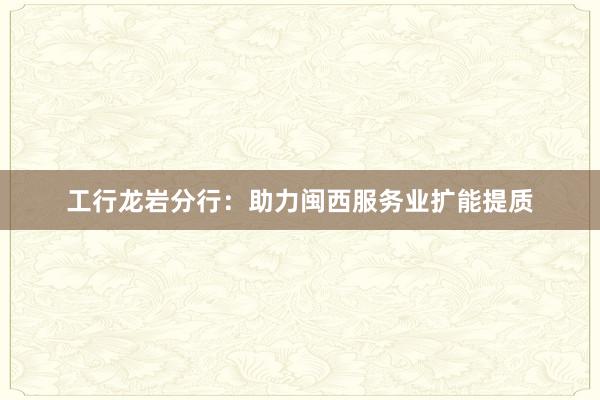 工行龙岩分行：助力闽西服务业扩能提质