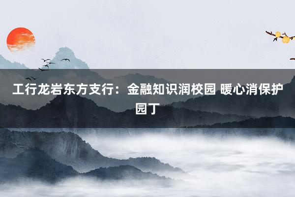 工行龙岩东方支行：金融知识润校园 暖心消保护园丁