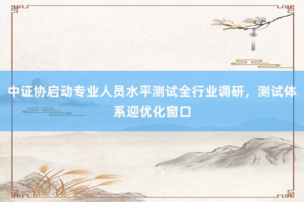 中证协启动专业人员水平测试全行业调研，测试体系迎优化窗口