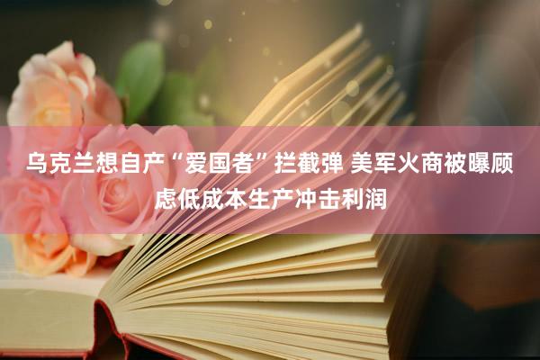 乌克兰想自产“爱国者”拦截弹 美军火商被曝顾虑低成本生产冲击利润