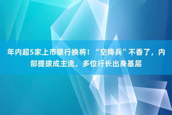 年内超5家上市银行换将！“空降兵”不香了，内部提拔成主流，多位行长出身基层
