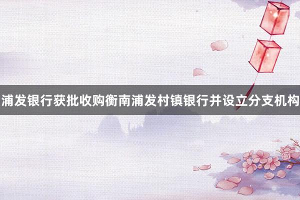 浦发银行获批收购衡南浦发村镇银行并设立分支机构