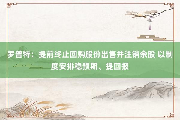 罗普特：提前终止回购股份出售并注销余股 以制度安排稳预期、提回报