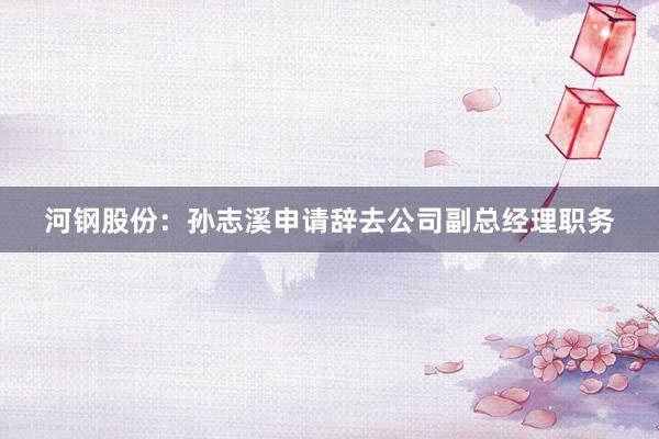 河钢股份：孙志溪申请辞去公司副总经理职务