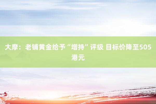 大摩：老铺黄金给予“增持”评级 目标价降至505港元