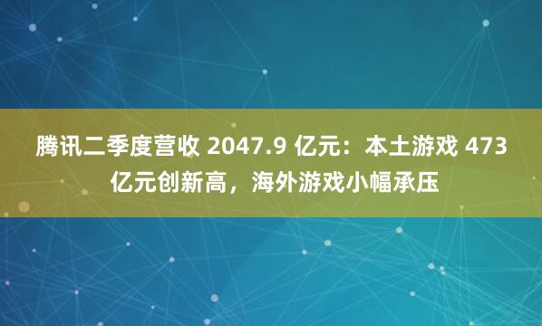 腾讯二季度营收 2047.9 亿元：本土游戏 473 亿元创新高，海外游戏小幅承压