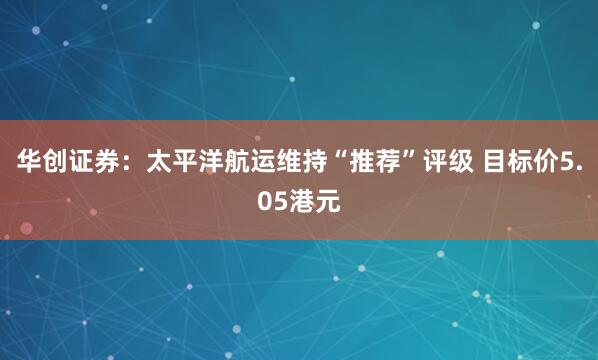 华创证券：太平洋航运维持“推荐”评级 目标价5.05港元