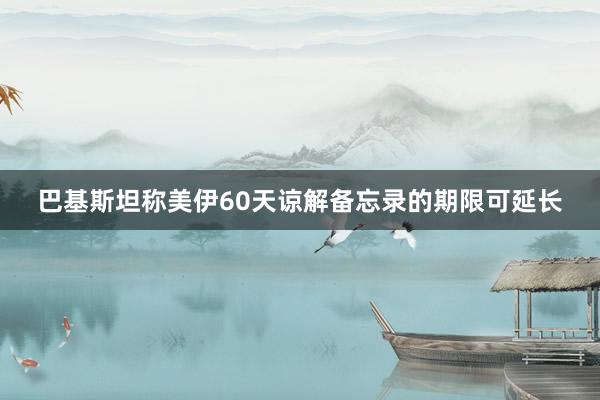 巴基斯坦称美伊60天谅解备忘录的期限可延长