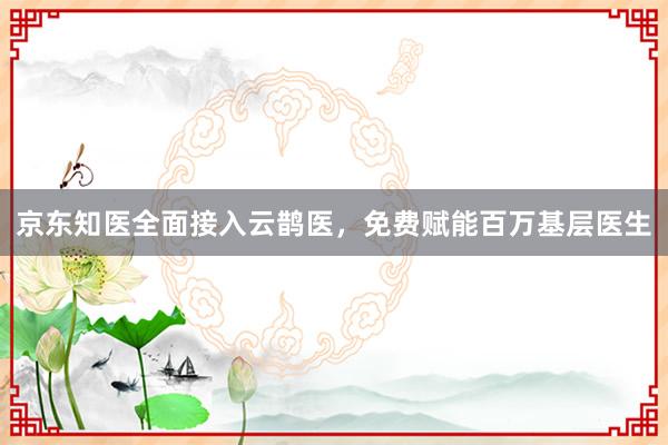 京东知医全面接入云鹊医，免费赋能百万基层医生