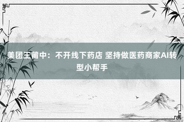 美团王莆中：不开线下药店 坚持做医药商家AI转型小帮手