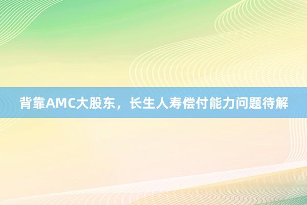 背靠AMC大股东，长生人寿偿付能力问题待解