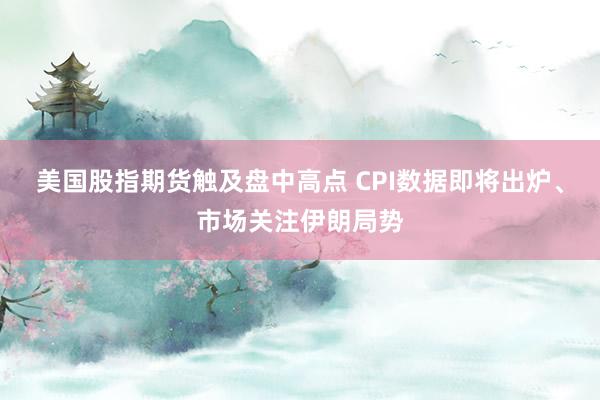 美国股指期货触及盘中高点 CPI数据即将出炉、市场关注伊朗局势