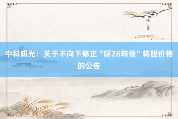 中科曙光：关于不向下修正“曙26转债”转股价格的公告
