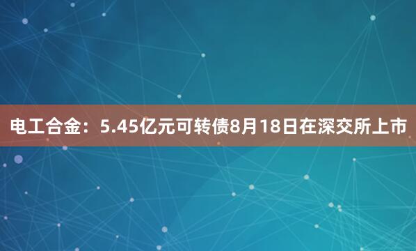 电工合金：5.45亿元可转债8月18日在深交所上市