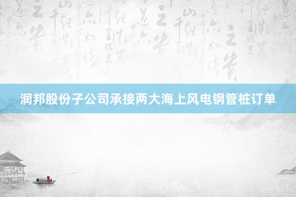 润邦股份子公司承接两大海上风电钢管桩订单