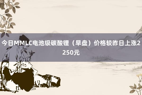 今日MMLC电池级碳酸锂（早盘）价格较昨日上涨2250元