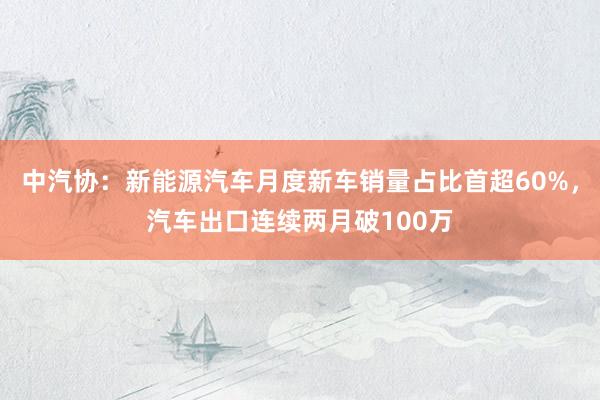 中汽协：新能源汽车月度新车销量占比首超60%，汽车出口连续两月破100万